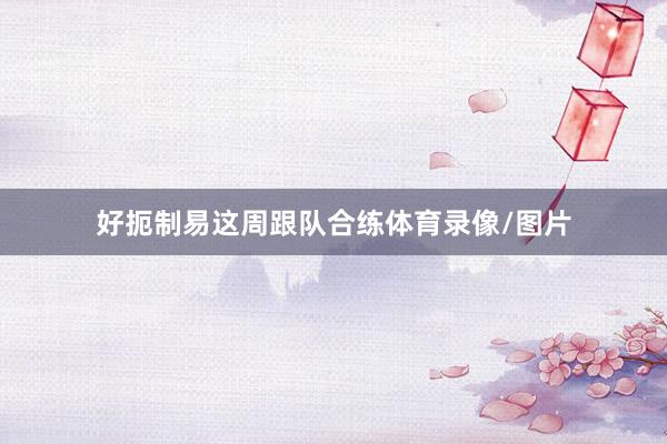 好扼制易这周跟队合练体育录像/图片