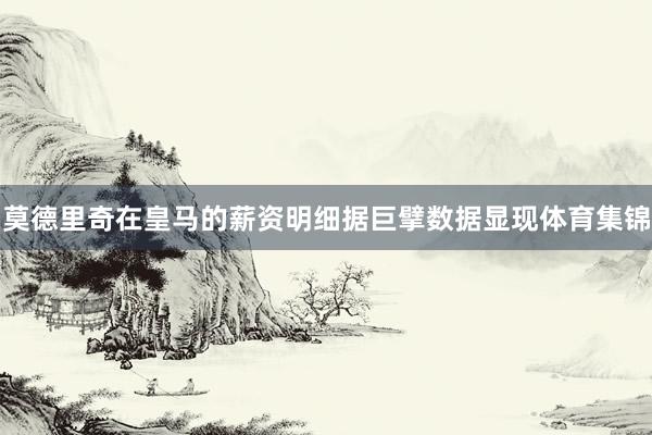 莫德里奇在皇马的薪资明细据巨擘数据显现体育集锦