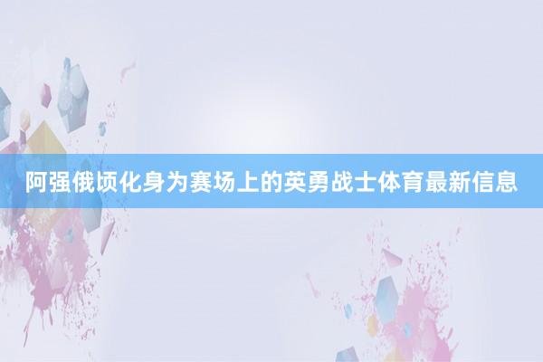 阿强俄顷化身为赛场上的英勇战士体育最新信息