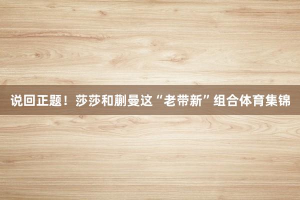 说回正题！莎莎和蒯曼这“老带新”组合体育集锦
