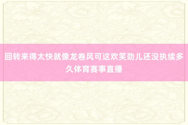 回转来得太快就像龙卷风可这欢笑劲儿还没执续多久体育赛事直播
