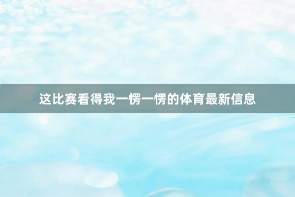 这比赛看得我一愣一愣的体育最新信息