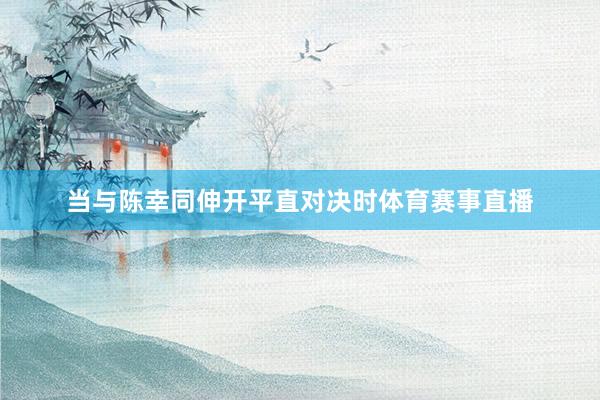 当与陈幸同伸开平直对决时体育赛事直播