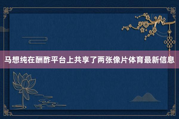 马想纯在酬酢平台上共享了两张像片体育最新信息
