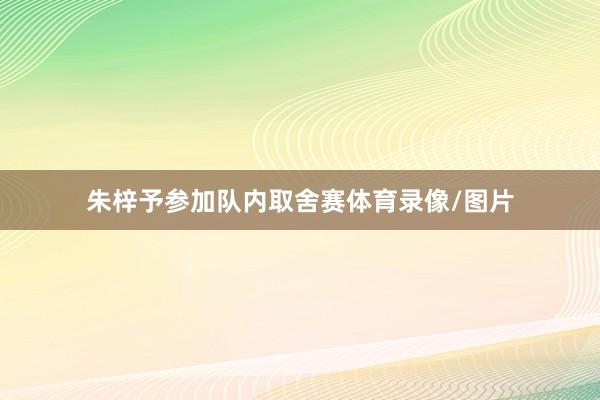 朱梓予参加队内取舍赛体育录像/图片