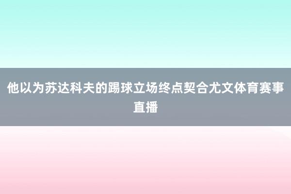 他以为苏达科夫的踢球立场终点契合尤文体育赛事直播