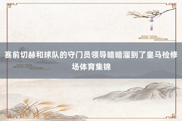 赛前切赫和球队的守门员领导暗暗溜到了皇马检修场体育集锦