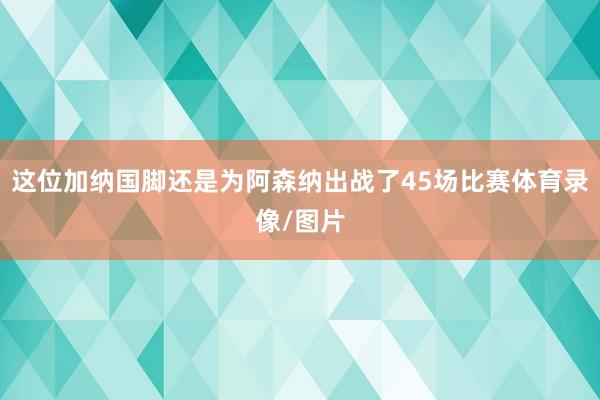 这位加纳国脚还是为阿森纳出战了45场比赛体育录像/图片