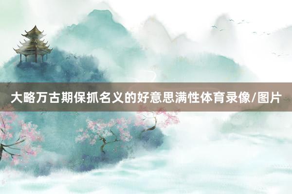 大略万古期保抓名义的好意思满性体育录像/图片