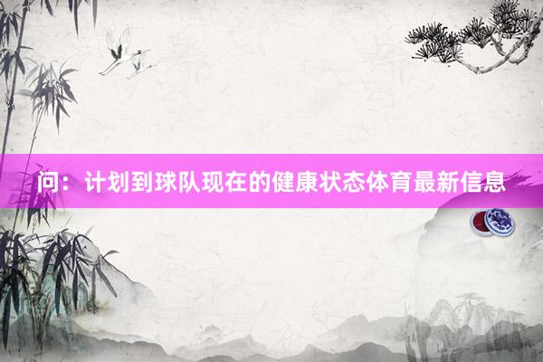 问：计划到球队现在的健康状态体育最新信息