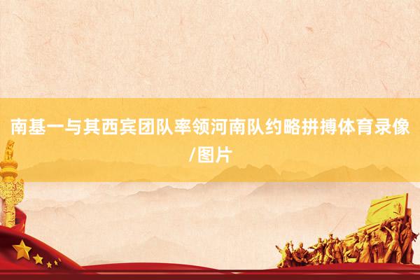 南基一与其西宾团队率领河南队约略拼搏体育录像/图片
