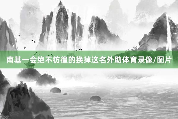 南基一会绝不彷徨的换掉这名外助体育录像/图片