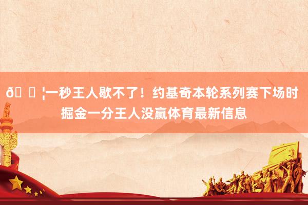 😦一秒王人歇不了！约基奇本轮系列赛下场时 掘金一分王人没赢体育最新信息