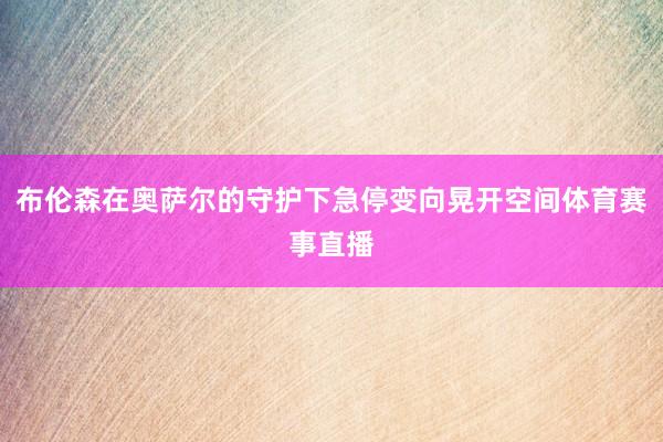 布伦森在奥萨尔的守护下急停变向晃开空间体育赛事直播