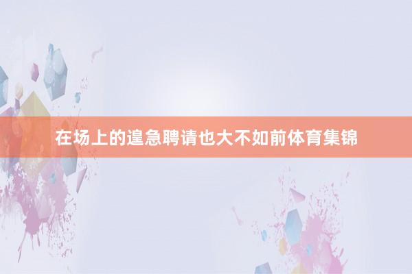 在场上的遑急聘请也大不如前体育集锦