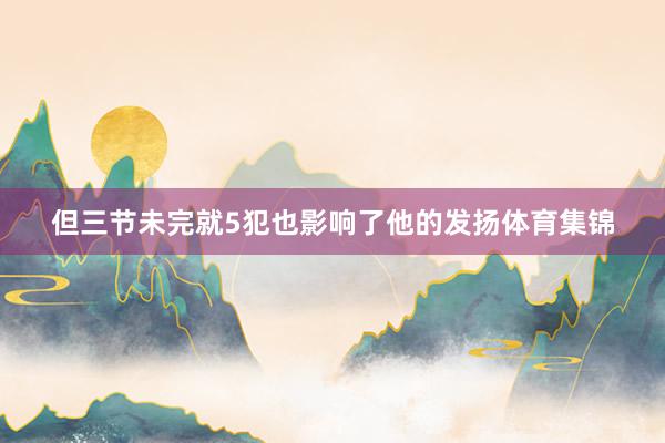 但三节未完就5犯也影响了他的发扬体育集锦
