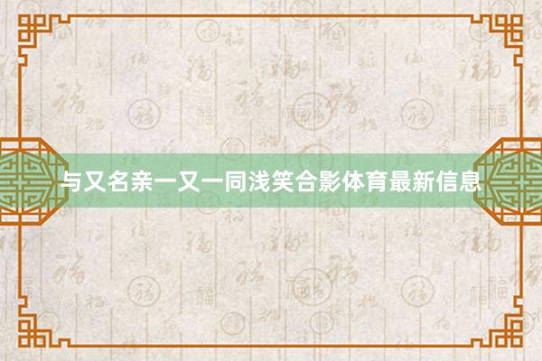 与又名亲一又一同浅笑合影体育最新信息
