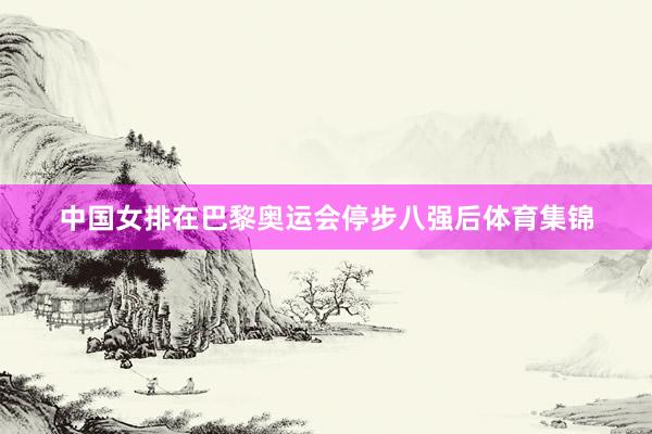 中国女排在巴黎奥运会停步八强后体育集锦