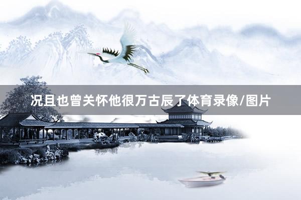 况且也曾关怀他很万古辰了体育录像/图片