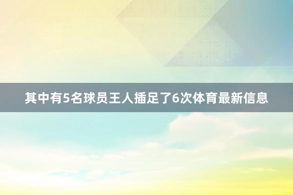其中有5名球员王人插足了6次体育最新信息