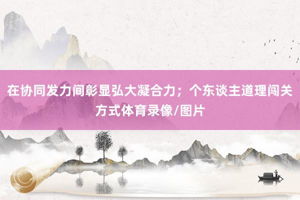在协同发力间彰显弘大凝合力；个东谈主道理闯关方式体育录像/图片