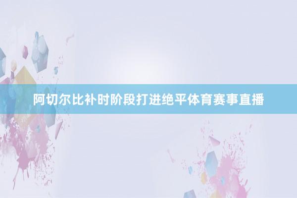 阿切尔比补时阶段打进绝平体育赛事直播