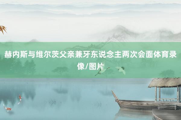 赫内斯与维尔茨父亲兼牙东说念主两次会面体育录像/图片