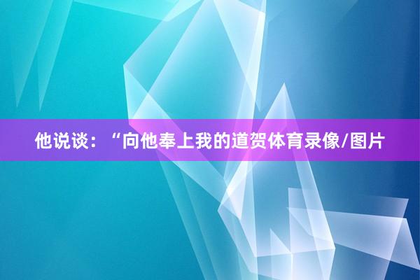 他说谈：“向他奉上我的道贺体育录像/图片