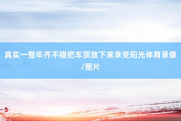 真实一整年齐不错把车顶放下来享受阳光体育录像/图片