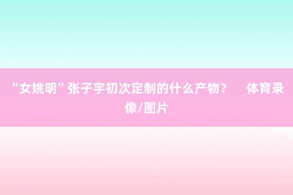 “女姚明”张子宇初次定制的什么产物？    体育录像/图片