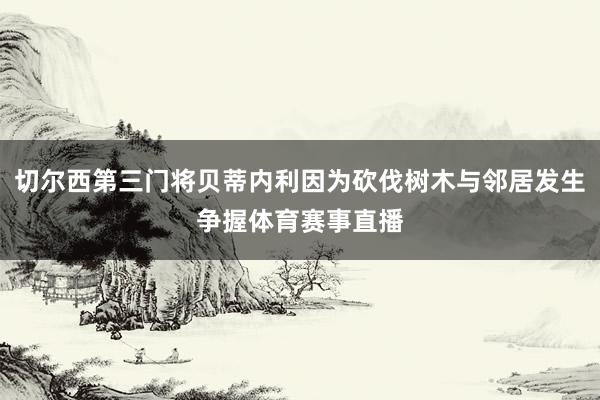 切尔西第三门将贝蒂内利因为砍伐树木与邻居发生争握体育赛事直播