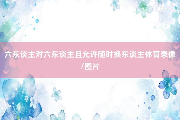 六东谈主对六东谈主且允许随时换东谈主体育录像/图片