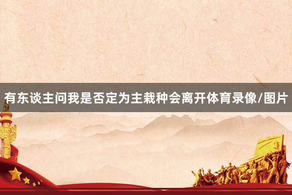 有东谈主问我是否定为主栽种会离开体育录像/图片