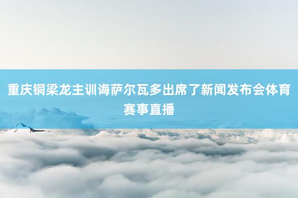 重庆铜梁龙主训诲萨尔瓦多出席了新闻发布会体育赛事直播