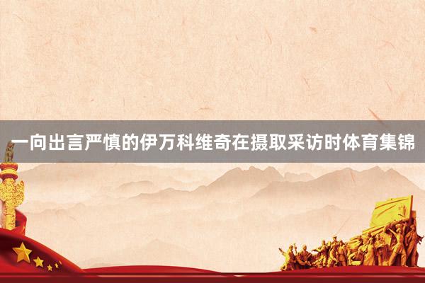 一向出言严慎的伊万科维奇在摄取采访时体育集锦