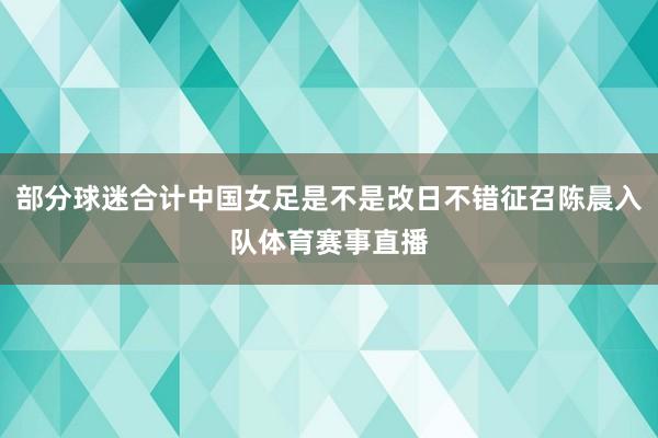 部分球迷合计中国女足是不是改日不错征召陈晨入队体育赛事直播