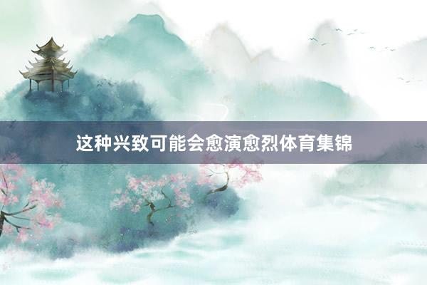 这种兴致可能会愈演愈烈体育集锦