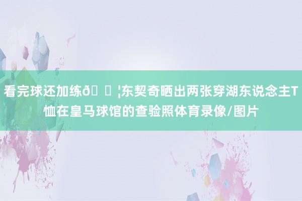看完球还加练💦东契奇晒出两张穿湖东说念主T恤在皇马球馆的查验照体育录像/图片