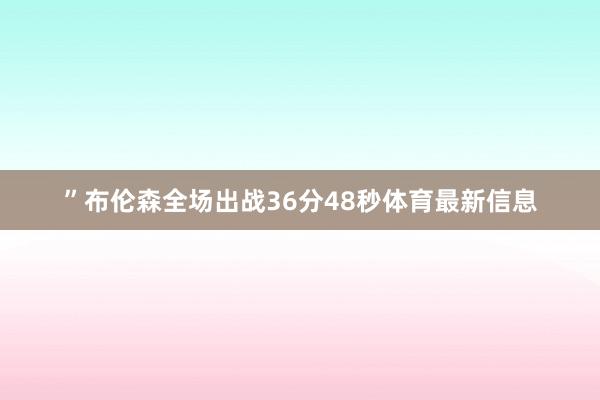 ”布伦森全场出战36分48秒体育最新信息