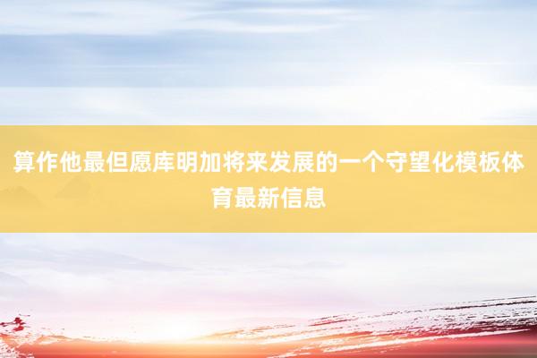 算作他最但愿库明加将来发展的一个守望化模板体育最新信息