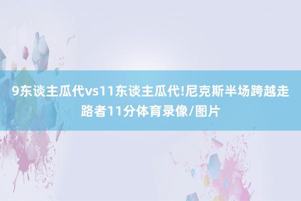 9东谈主瓜代vs11东谈主瓜代!尼克斯半场跨越走路者11分体育录像/图片