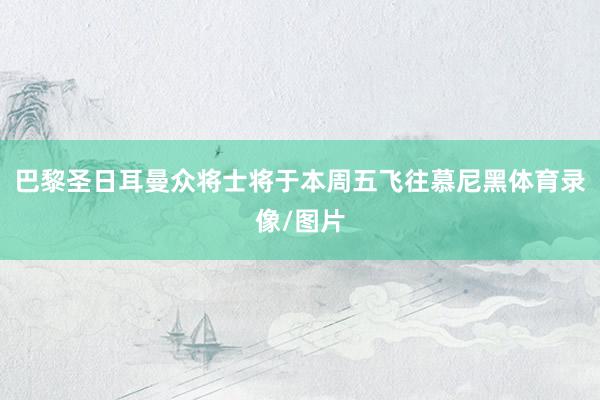 巴黎圣日耳曼众将士将于本周五飞往慕尼黑体育录像/图片