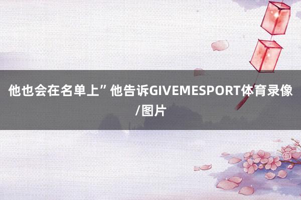 他也会在名单上”他告诉GIVEMESPORT体育录像/图片