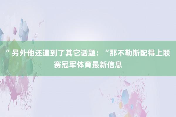 ”另外他还道到了其它话题：“那不勒斯配得上联赛冠军体育最新信息