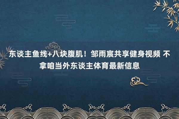东谈主鱼线+八块腹肌！邹雨宸共享健身视频 不拿咱当外东谈主体育最新信息