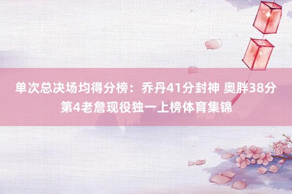 单次总决场均得分榜：乔丹41分封神 奥胖38分第4老詹现役独一上榜体育集锦
