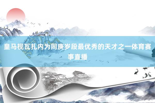皇马视瓦扎内为同庚岁段最优秀的天才之一体育赛事直播