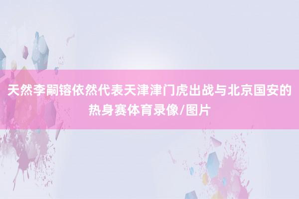天然李嗣镕依然代表天津津门虎出战与北京国安的热身赛体育录像/图片