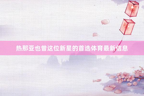 热那亚也曾这位新星的首选体育最新信息