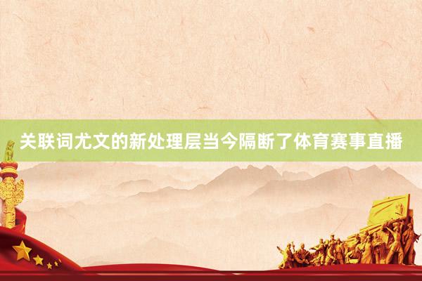 关联词尤文的新处理层当今隔断了体育赛事直播